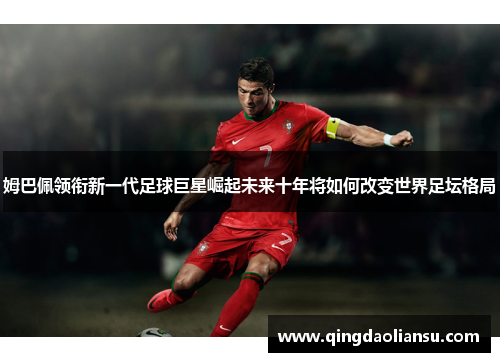 姆巴佩领衔新一代足球巨星崛起未来十年将如何改变世界足坛格局